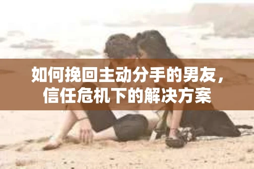 如何挽回主动分手的男友，信任危机下的解决方案
