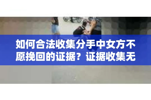 如何合法收集分手中女方不愿挽回的证据？证据收集无效怎么办？