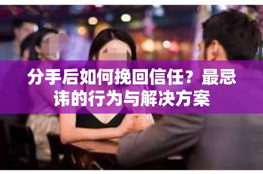 分手后如何挽回信任？最忌讳的行为与解决方案