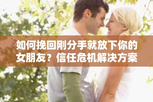如何挽回刚分手就放下你的女朋友？信任危机解决方案