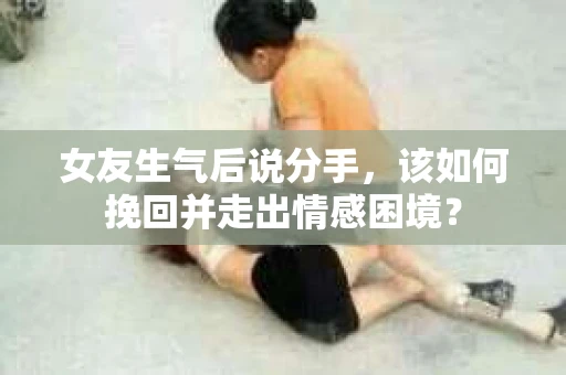 女友生气后说分手，该如何挽回并走出情感困境？