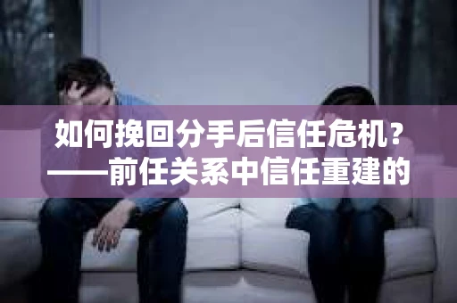 如何挽回分手后信任危机？——前任关系中信任重建的实用指南