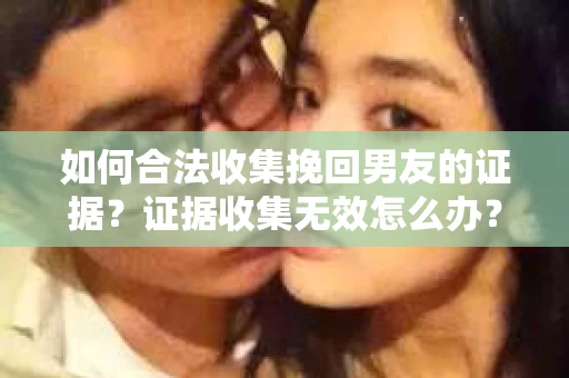如何合法收集挽回男友的证据？证据收集无效怎么办？
