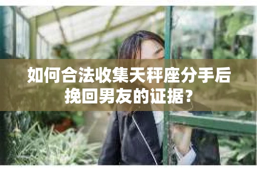 如何合法收集天秤座分手后挽回男友的证据？