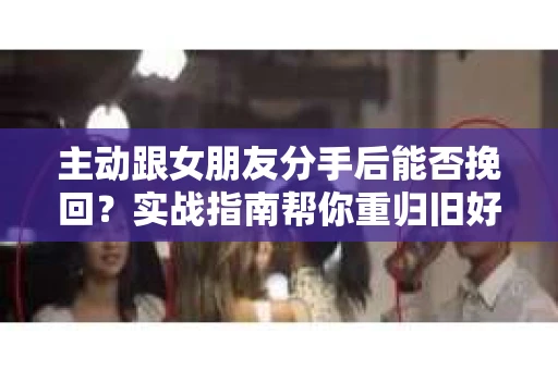 主动跟女朋友分手后能否挽回？实战指南帮你重归旧好
