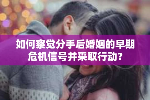 如何察觉分手后婚姻的早期危机信号并采取行动？