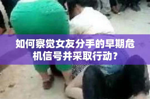 如何察觉女友分手的早期危机信号并采取行动？