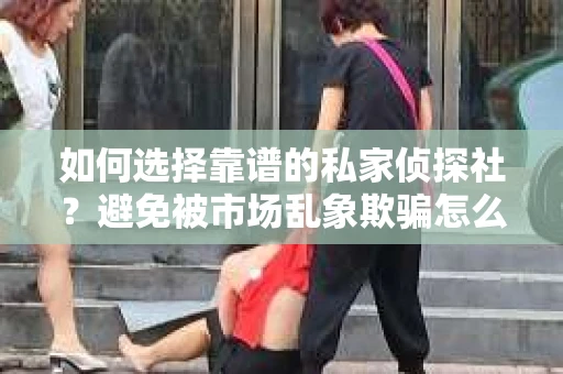 如何选择靠谱的私家侦探社？避免被市场乱象欺骗怎么办？