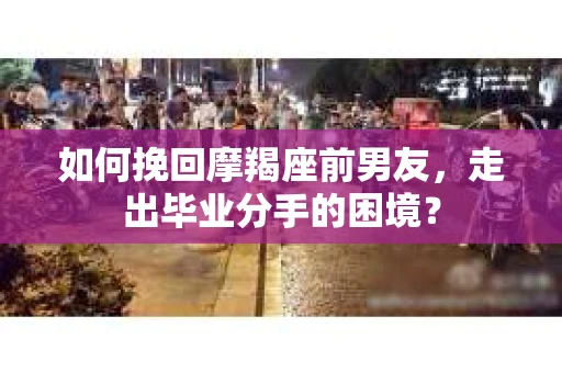 如何挽回摩羯座前男友，走出毕业分手的困境？