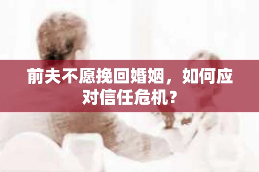 前夫不愿挽回婚姻,如何应对信任危机? 前夫不愿挽回婚姻,如何应对信任危机?