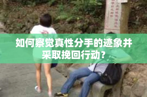 如何察觉真性分手的迹象并采取挽回行动？