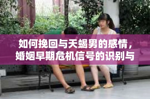 如何挽回与天蝎男的感情，婚姻早期危机信号的识别与应对