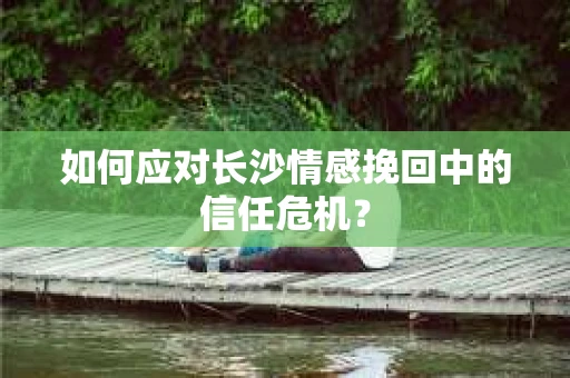 如何应对长沙情感挽回中的信任危机? 如何应对长沙情感挽回中的信任危机?