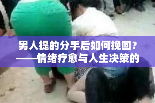 男人提的分手后如何挽回？——情绪疗愈与人生决策的干货指南