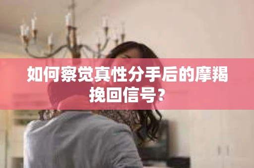 如何察觉真性分手后的摩羯挽回信号？