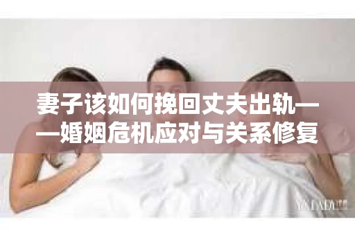 妻子该如何挽回丈夫出轨——婚姻危机应对与关系修复全攻略