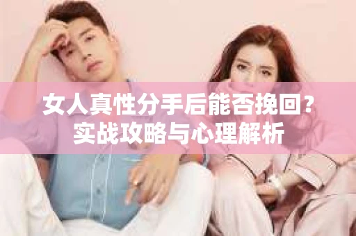 女人真性分手后能否挽回？实战攻略与心理解析