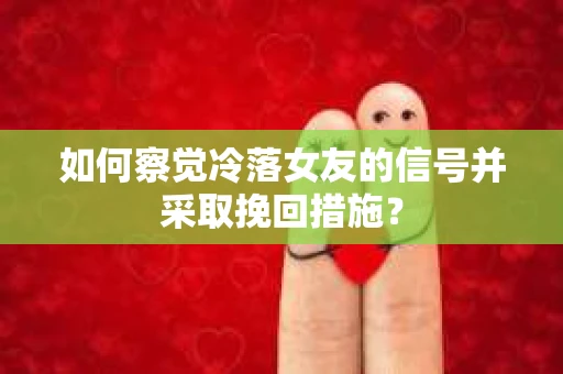 如何察觉冷落女友的信号并采取挽回措施？