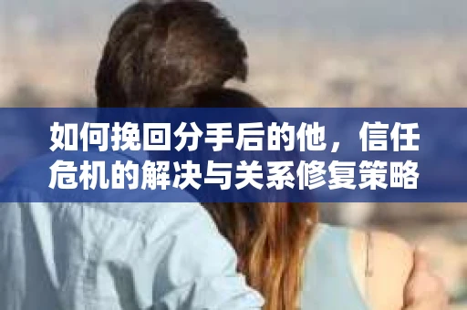 如何挽回分手后的他，信任危机的解决与关系修复策略