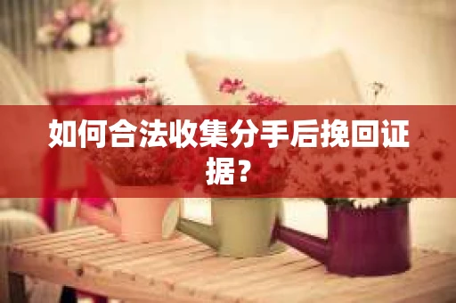 如何合法收集分手后挽回证据？
