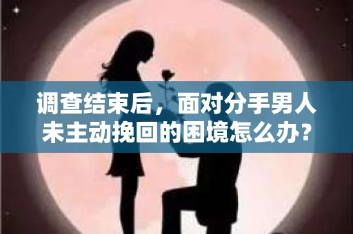调查结束后，面对分手男人未主动挽回的困境怎么办？
