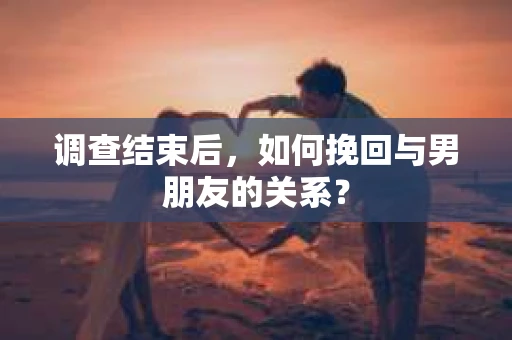 调查结束后，如何挽回与男朋友的关系？