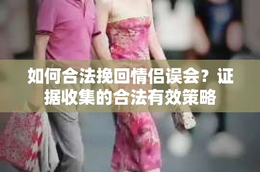 如何合法挽回情侣误会?证据收集的合法有效策略 如何合法挽回情侣误会?证据收集的合法有效策略
