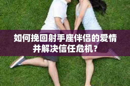 如何挽回射手座伴侣的爱情并解决信任危机？