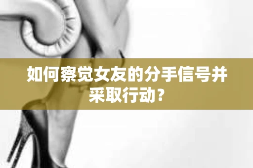 如何察觉女友的分手信号并采取行动？
