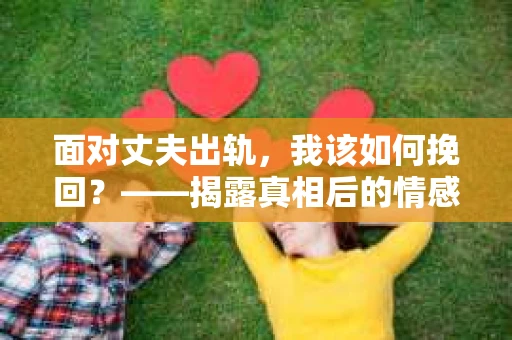 面对丈夫出轨,我该如何挽回?——揭露真相后的情感疗愈与人生决策 面对丈夫出轨,我该如何挽回?——揭露真相后的情感疗愈与人生决策