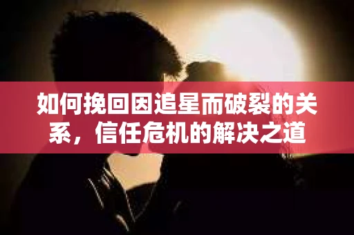 如何挽回因追星而破裂的关系，信任危机的解决之道