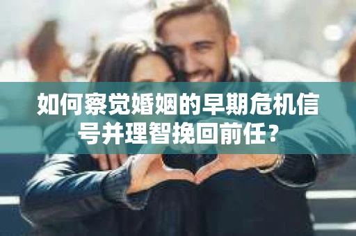 如何察觉婚姻的早期危机信号并理智挽回前任？