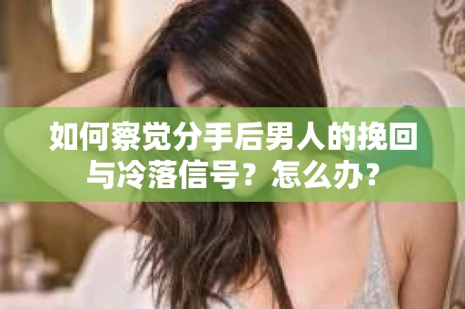 如何察觉分手后男人的挽回与冷落信号？怎么办？