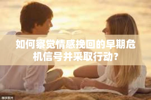 如何察觉情感挽回的早期危机信号并采取行动？
