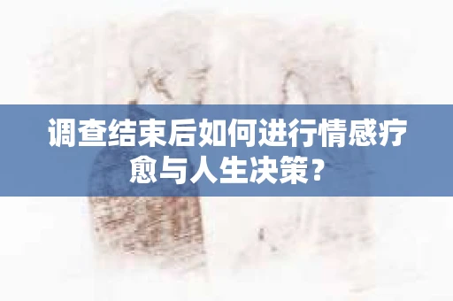 调查结束后如何进行情感疗愈与人生决策？
