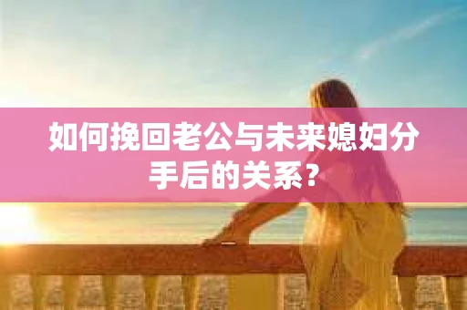 如何挽回老公与未来媳妇分手后的关系？