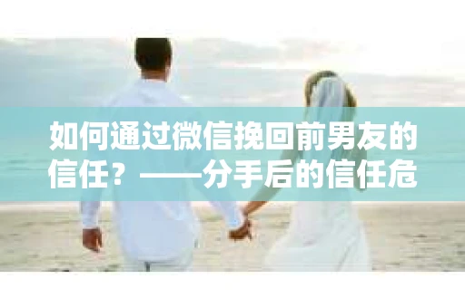 如何通过微信挽回前男友的信任？——分手后的信任危机解决方案