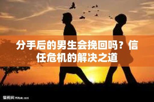 分手后的男生会挽回吗？信任危机的解决之道